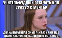 учитель:будишь отвечать или сразу 2 ставить? диана шуругина:всмысле сразу я же ещё недопила у меня на донышке осталось