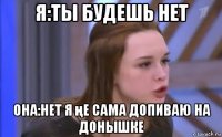 я:ты будешь нет она:нет я ңе сама допиваю на донышке