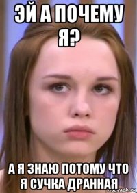 эй а почему я? а я знаю потому что я сучка дранная