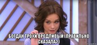  богдан трохи вродливый (правильно сказала?)