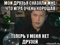 мои друзья сказали мне, что игра очень хорошая теперь у меня нет друзей