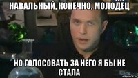 навальный, конечно, молодец но голосовать за него я бы не стала