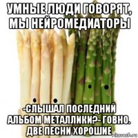умные люди говорят, мы нейромедиаторы -слышал последний альбом металлики?- говно. две песни хорошие