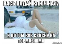 вась подай ключ на 17 и потом как свисну на тормоз жми
