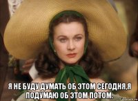  я не буду думать об этом сегодня,я подумаю об этом потом.