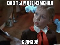 вов ты мнее изменил с лизой