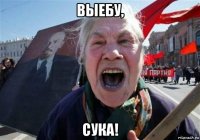 выебу, сука!