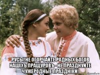  русы!не огорчайте родных богов нашiхъ пращуровъ--не празднуйте чужеродные празднiки!