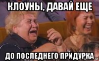 клоуны, давай еще до последнего придурка