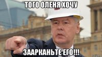 того оленя хочу заарканьте его!!!