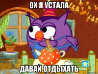 ох я устала давай отдыхать