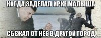 когда заделал ирке малыша сбежал от нее в другой город