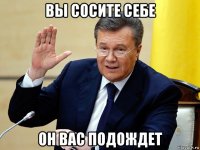 вы сосите себе он вас подождет