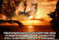  самый лучший подарок, который дарит нам судьба - это люди, которым мы говорим: "спасибо, что ты есть!!!... ты мне нужен, как воздух - я тобою дышу!"