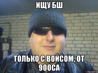 ищу бш только с войсом, от 900са