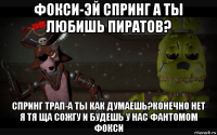 фокси-эй спринг а ты любишь пиратов? спринг трап-а ты как думаешь?конечно нет я тя ща сожгу и будешь у нас фантомом фокси