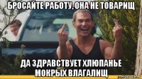 бросайте работу, она не товарищ да здравствует хлюпанье мокрых влагалищ