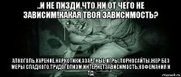 ..и не пизди,что ни от чего не зависим!какая твоя зависимость? алкоголь,курение,наркотики,азартные игры,порносайты,жер без меры сладкого,трудоголизм,интернетзависимость,кофемания и тд