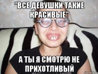 "все девушки такие красивые" а ты я смотрю не прихотливый