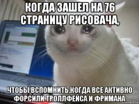 когда зашел на 76 страницу рисовача, чтобы вспомнить,когда все активно форсили троллфейса и фримана