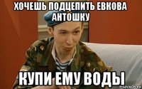 хочешь подцепить евкова антошку купи ему воды