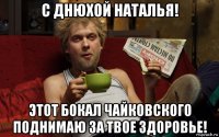 с днюхой наталья! этот бокал чайковского поднимаю за твое здоровье!