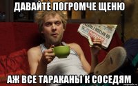 давайте погромче щеню аж все тараканы к соседям
