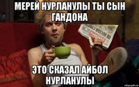 мерей нурланулы ты сын гандона это сказал айбол нурланулы