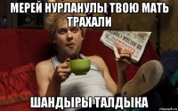 мерей нурланулы твою мать трахали шандыры талдыка