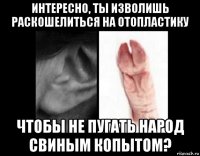 интересно, ты изволишь раскошелиться на отопластику чтобы не пугать народ свиным копытом?