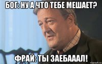 бог: ну а что тебе мешает? фрай: ты заебааал!