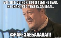 бог: нет, сынок, вот я тебя не ебал. не знаю, кто тебя куда ебал... фрай: заебааааал!