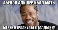 абенов алишер ибал мать мерей нурланулы в талдыке?