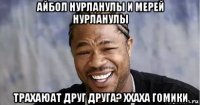 айбол нурланулы и мерей нурланулы трахаюат друг друга? ххаха гомики