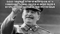 ахаха! говоришь путин на меня похож, нет к сожалению, ты моих лагерей не видал падла в которых сгноил бы тебя за твой треп поганый. 