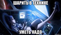 шарить в технике уметь надо