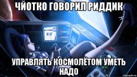 чйотко говорил риддик управлять космолётом уметь надо