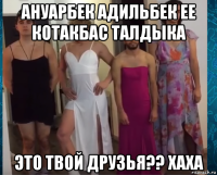 ануарбек адильбек ее котакбас талдыка это твой друзья?? хаха