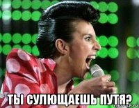  ты сулющаешь путя?