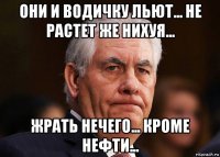 они и водичку льют... не растет же нихуя... жрать нечего... кроме нефти...