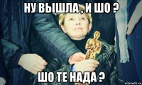 ну вышла , и шо ? шо те нада ?
