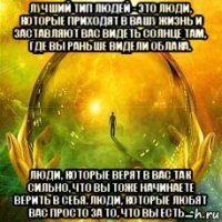 лучший тип людей - это люди, которые приходят в вашу жизнь и заставляют вас видеть солнце там, где вы раньше видели облака. люди, которые верят в вас так сильно, что вы тоже начинаете верить в себя. люди, которые любят вас просто за то, что вы есть....