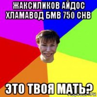 жаксиликов айдос хламавод бмв 750 chb это твоя мать?