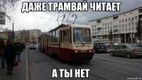 даже трамвай читает а ты нет