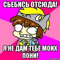 сьебись отсюда! я не дам тебе моих пони!