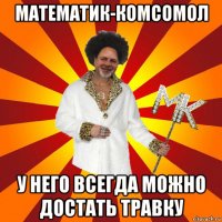 математик-комсомол у него всегда можно достать травку