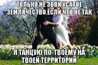 только не зови усатое землячество если что не так я танцую по-твоему на твоей территории