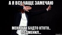 а я все чаще замечаю меня как будто ктото.. подменил...