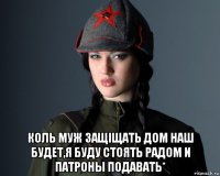  коль муж защiщать дом наш будет,я буду стоять радом и патроны подавать*