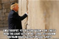  ему говорят, что в стене щели, а он: that's how the light gets in. нет, сука, это каким наглым надо быть?! уроды, блять